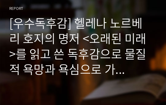 [우수독후감] 헬레나 노르베리 호지의 명저 &lt;오래된 미래&gt;를 읽고 쓴 독후감으로 물질적 욕망과 욕심으로 가득 찬 현대인을 날카롭게 비판하며 자신을 반성하는 내용입니다. 독자를 숙연하게  하는 명작입니다.