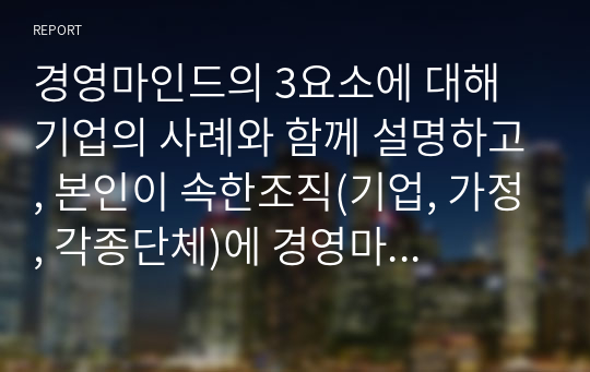 경영마인드의 3요소에 대해 기업의 사례와 함께 설명하고, 본인이 속한조직(기업, 가정, 각종단체)에 경영마인드를 효과적으로 적용할 수 있는 실천방안을 설명하시오.