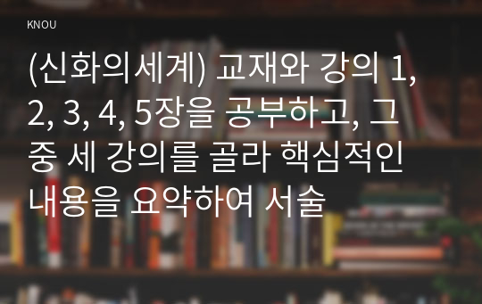 (신화의세계) 교재와 강의 1, 2, 3, 4, 5장을 공부하고, 그 중 세 강의를 골라 핵심적인 내용을 요약하여 서술