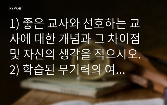 1) 좋은 교사와 선호하는 교사에 대한 개념과 그 차이점 및 자신의 생각을 적으시오. 2) 학습된 무기력의 여러가지 원인 중 한가지를 기술하고 교사로서 도움을 줄 수 있는 방법을 기술하시오