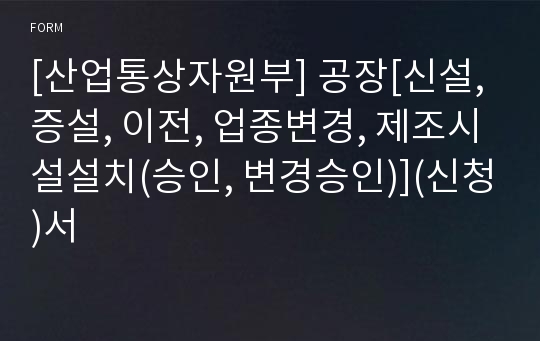 [산업통상자원부] 공장[신설, 증설, 이전, 업종변경, 제조시설설치(승인, 변경승인)](신청)서