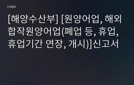 [해양수산부] [원양어업, 해외합작원양어업(폐업 등, 휴업, 휴업기간 연장, 개시)]신고서