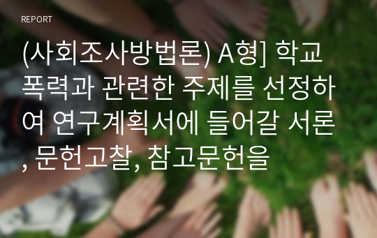 (사회조사방법론) A형] 학교폭력과 관련한 주제를 선정하여 연구계획서에 들어갈 서론, 문헌고찰, 참고문헌을