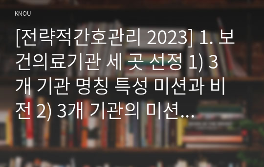 [전략적간호관리 2023] 1. 보건의료기관 세 곳 선정 1) 3개 기관 명칭 특성 미션과 비전 2) 3개 기관의 미션 진술문, 비전 진술문 비교 특성 3) 미션 또는 비전을 개발 고려할 점 3가지 2. 자신 조직 소개, 조직화의 기본원리인 1) 계층제 원리 2) 통솔범위 원리 3) 명령통일 원리 4) 분업원리 5) 조정원리 평가 결과 6) 총평과제언