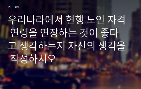 우리나라에서 현행 노인 자격 연령을 연장하는 것이 좋다고 생각하는지 자신의 생각을 작성하시오