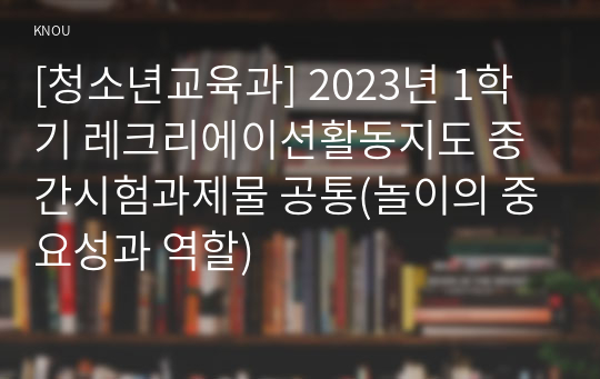 [청소년교육과] 2023년 1학기 레크리에이션활동지도 중간시험과제물 공통(놀이의 중요성과 역할)