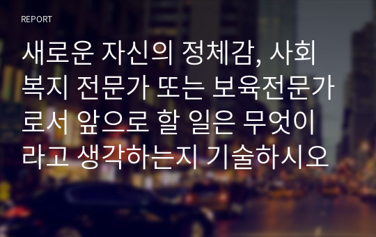 새로운 자신의 정체감, 사회복지 전문가 또는 보육전문가로서 앞으로 할 일은 무엇이라고 생각하는지 기술하시오