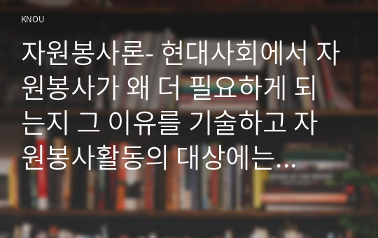 자원봉사론- 현대사회에서 자원봉사가 왜 더 필요하게 되는지 그 이유를 기술하고 자원봉사활동의 대상에는 어떤 것들이 있는지 기술하십시오. 그리고 본인이 특이 강조하고 싶은 대상이나 영역에 대해 주장해 보십시오. 본인이 주위에서 할 수 있는 자원봉사활동에 참여해 보시고 어떤 느낌을 갖게 되었는지?, 어떤 점이 문제인지 비판적 시각에서 기술해 보십시오. 그리고