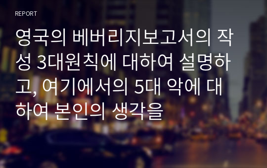 영국의 베버리지보고서의 작성 3대원칙에 대하여 설명하고, 여기에서의 5대 악에 대하여 본인의 생각을