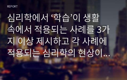 심리학에서 ‘학습’이 생활 속에서 적용되는 사례를 3가지 이상 제시하고 각 사례에 적용되는 심리학의 현상이나 원리(이론, 개념)를 설명하시오.