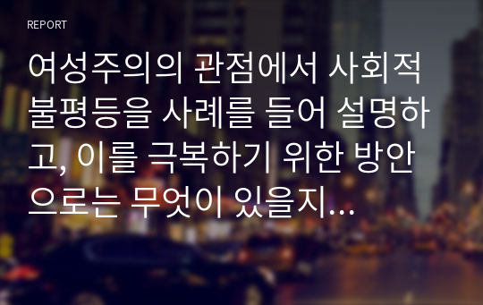 여성주의의 관점에서 사회적 불평등을 사례를 들어 설명하고, 이를 극복하기 위한 방안으로는 무엇이 있을지 본인의 생각을 서술하시오.