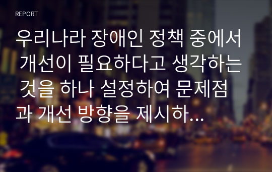 우리나라 장애인 정책 중에서 개선이 필요하다고 생각하는 것을 하나 설정하여 문제점과 개선 방향을 제시하시오.