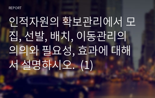 인적자원의 확보관리에서 모집, 선발, 배치, 이동관리의 의의와 필요성, 효과에 대해서 설명하시오.  (1)