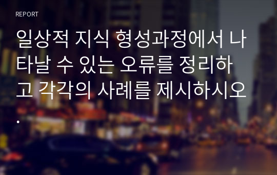 일상적 지식 형성과정에서 나타날 수 있는 오류를 정리하고 각각의 사례를 제시하시오.