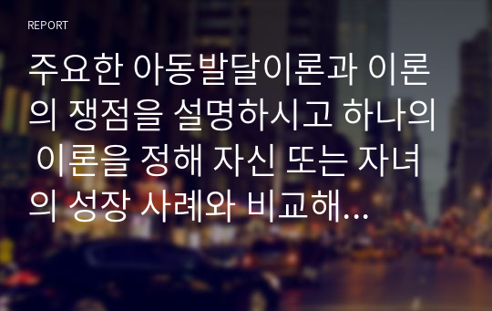 주요한 아동발달이론과 이론의 쟁점을 설명하시고 하나의 이론을 정해 자신 또는 자녀의 성장 사례와 비교해 설명하시오.