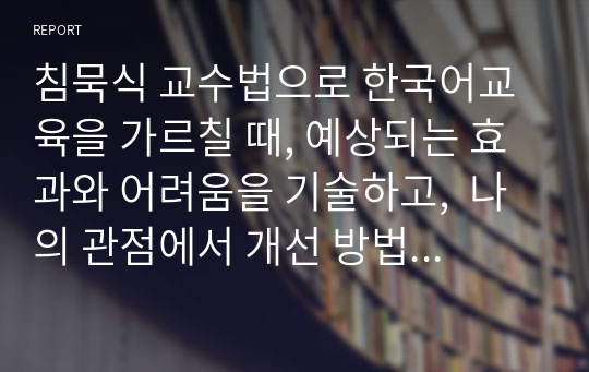 침묵식 교수법으로 한국어교육을 가르칠 때, 예상되는 효과와 어려움을 기술하고,  나의 관점에서 개선 방법을 제안하시오.