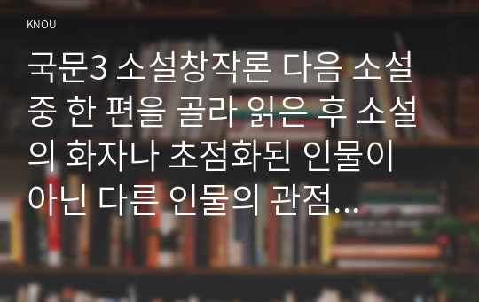 국문3 소설창작론 다음 소설 중 한 편을 골라 읽은 후 소설의 화자나 초점화된 인물이 아닌 다른 인물의 관점에서 새로 써보시오