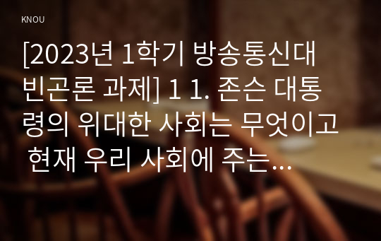 [2023년 1학기 방송통신대 빈곤론 과제] 1 1. 존슨 대통령의 위대한 사회는 무엇이고 현재 우리 사회에 주는 함의는 무엇인지 본인의 생각을 쓰시오.    2. 한국의 청년 빈곤에 대한 문제를 원인과 해결방식을 소수파보고서와 다수파 보고서의 관점에 기반해 논하고, 자신이 지지하는 관점은 무엇인지를 논하시오.