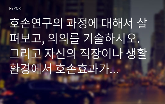 호손연구의 과정에 대해서 살펴보고, 의의를 기술하시오. 그리고 자신의 직장이나 생활환경에서 호손효과가 적용될 수 있는 부분을 찾아서 설명해 보시오.