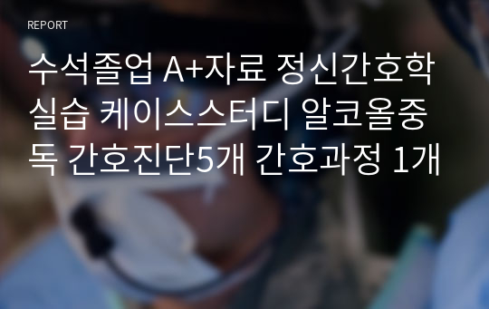 수석졸업 A+자료 정신간호학실습 케이스스터디 알코올중독 간호진단5개 간호과정 1개