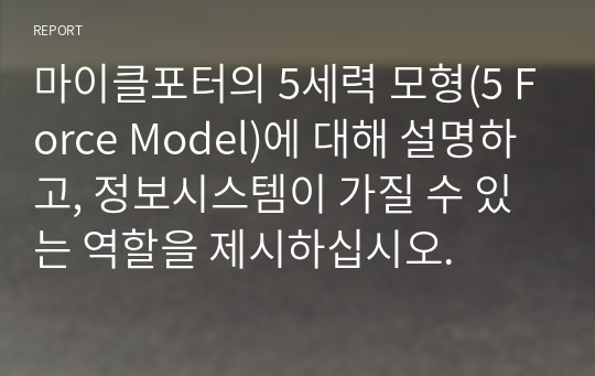 마이클포터의 5세력 모형(5 Force Model)에 대해 설명하고, 정보시스템이 가질 수 있는 역할을 제시하십시오.