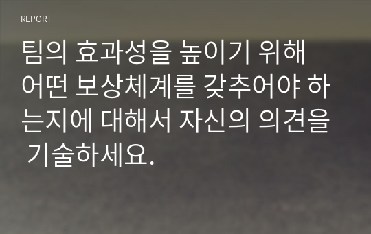 팀의 효과성을 높이기 위해 어떤 보상체계를 갖추어야 하는지에 대해서 자신의 의견을 기술하세요.