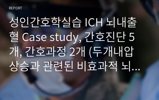 성인간호학실습 ICH 뇌내출혈 Case study, 간호진단 5개, 간호과정 2개 (두개내압 상승과 관련된 비효과적 뇌조직 관류의 위험, 신체적 부동과 관련된 피부통합 장애의 위험)