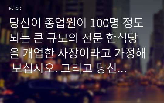 당신이 종업원이 100명 정도 되는 큰 규모의 전문 한식당을 개업한 사장이라고 가정해 보십시오. 그리고 당신은 식당을 운영할 총지배인 1명을 선발해야 하는 상황입니다. 당신이 낸 채용공고문을 보고, 40명이 지원, 이력서를 제출하였습니다. 이때 지원자 중 훌륭한 경험과 역량을 가진 인원을 선별하기 위해 어떤 기준을 가지고 지원자들을 평가할 것인지 전략을