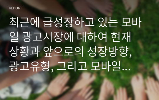 최근에 급성장하고 있는 모바일 광고시장에 대하여 현재 상황과 앞으로의 성장방향, 광고유형, 그리고 모바일 광고의 이점과 문제점에 대하여 정리하시오