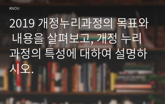 2019 개정누리과정의 목표와 내용을 살펴보고, 개정 누리과정의 특성에 대하여 설명하시오.