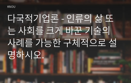 다국적기업론 - 인류의 삶 또는 사회를 크게 바꾼 기술의 사례를 가능한 구체적으로 설명하시오.