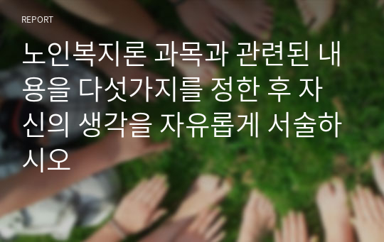 노인복지론 과목과 관련된 내용을 다섯가지를 정한 후 자신의 생각을 자유롭게 서술하시오