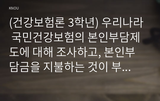 (건강보험론 3학년) 우리나라 국민건강보험의 본인부담제도에 대해 조사하고, 본인부담금을 지불하는 것이 부담이 되었던 경험을 본인 가족 지인 등의 사례를 들어 기술하시오. (1) 본인부담제도, (2) 필요성과 문제점, (3) 관련 경험이 보고서에 포함되도록 하시오