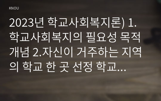 2023년 학교사회복지론) 1.학교사회복지의 필요성 목적 개념 2.자신이 거주하는 지역의 학교 한 곳 선정 학교명과 주소를 제시 해당 학교 및 지역의 지리적 사회적 특성 3.필요한 대상과 지원할 내용을 실천방법을 제안