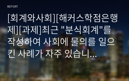 [회계와사회][해커스학점은행제][과제]최근 &quot;분식회계&quot;를 작성하여 사회에 물의를 일으킨 사례가 자주 있습니다. &quot;분식회계&quot;에 대한 정의를 쓰고, 자신의 의견과 참고문헌을 바탕으로 과제를 작성하시오.