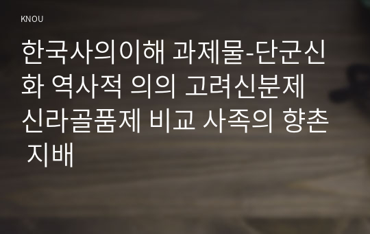 한국사의이해 과제물-단군신화 역사적 의의 고려신분제 신라골품제 비교 사족의 향촌 지배