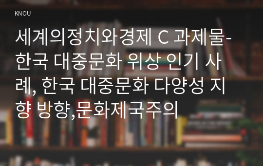 세계의정치와경제 C 과제물-한국 대중문화 위상 인기 사례, 한국 대중문화 다양성 지향 방향,문화제국주의