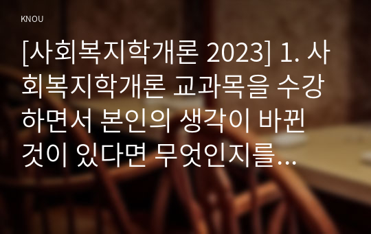 [사회복지학개론 2023] 1. 사회복지학개론 교과목을 수강하면서 본인의 생각이 바뀐 것이 있다면 무엇인지를 소개하고 어떻게 바뀌었는지를 서술 2. 사회복지는 나눔이고, 나눔은 불쌍한 사람을 돕는 것을 넘어서서 불쌍한 사람이 생기지 않는 공동체를 만드는 것, 나눔의 예술 1강, 6강 위의 영상을 참조하여, 사회복지가 권리의 나눔이라는 주장을 서술