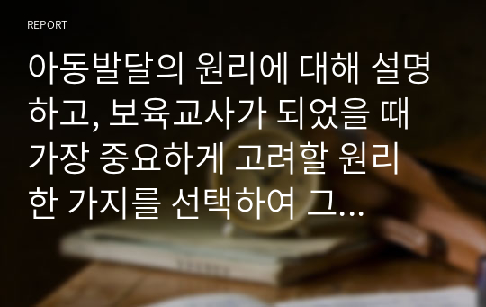 아동발달의 원리에 대해 설명하고, 보육교사가 되었을 때 가장 중요하게 고려할 원리 한 가지를 선택하여 그 이유를 설명하고 어떻게 적용시킬 수 있는지 서술하시오.