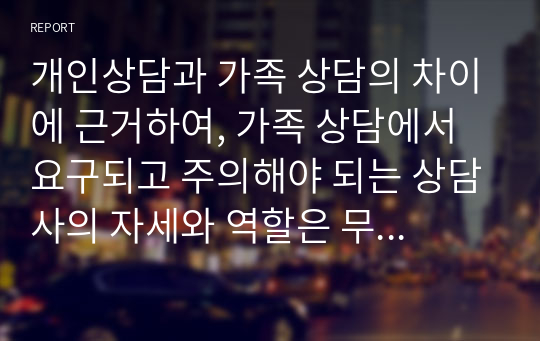 개인상담과 가족 상담의 차이에 근거하여, 가족 상담에서 요구되고 주의해야 되는 상담사의 자세와 역할은 무엇인지 서술하시오