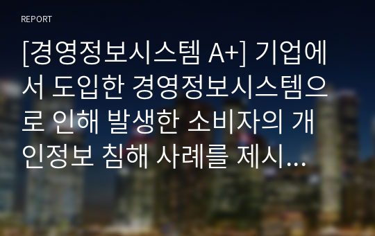 [경영정보시스템 A+] 기업에서 도입한 경영정보시스템으로 인해 발생한 소비자의 개인정보 침해 사례를 제시하고 조치해야 할 사항이 무엇인지 리포트를 작성하시오.