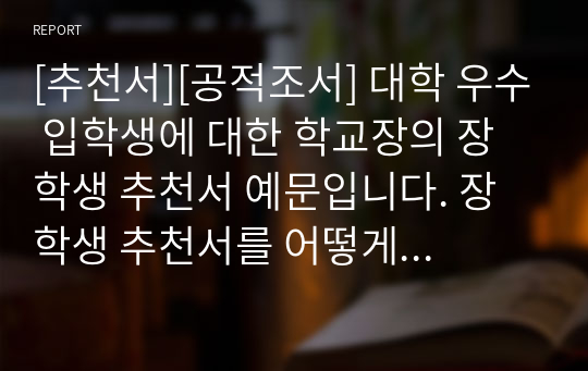 [추천서][공적조서] 대학 우수 입학생에 대한 학교장의 장학생 추천서 예문입니다. 장학생 추천서를 어떻게 써야 할지 막막한 분들이 보시면 아주 좋습니다.