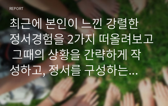 최근에 본인이 느낀 강렬한 정서경험을 2가지 떠올려보고 그때의 상황을 간략하게 작성하고, 정서를 구성하는 인지적 평가, 신체적 반응, 정서 경험, 행동으로 구분하여 설명해보시오