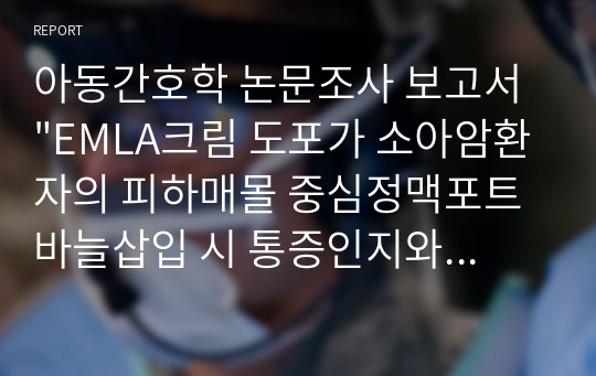 아동간호학 논문조사 보고서 &quot;EMLA크림 도포가 소아암환자의 피하매몰 중심정맥포트 바늘삽입 시 통증인지와 통증반응에 미치는 영향&quot;