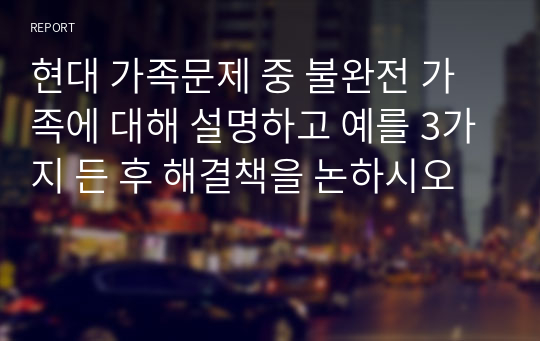 현대 가족문제 중 불완전 가족에 대해 설명하고 예를 3가지 든 후 해결책을 논하시오