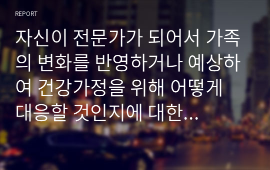 자신이 전문가가 되어서 가족의 변화를 반영하거나 예상하여 건강가정을 위해 어떻게 대응할 것인지에 대한 의견을 제시하시오