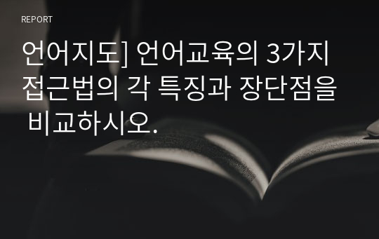 언어지도] 언어교육의 3가지 접근법의 각 특징과 장단점을 비교하시오.