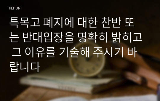 특목고 폐지에 대한 찬반 또는 반대입장을 명확히 밝히고 그 이유를 기술해 주시기 바랍니다