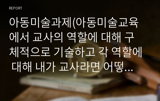 아동미술과제(아동미술교육에서 교사의 역할에 대해 구체적으로 기술하고 각 역할에 대해 내가 교사라면 어떻게 할 것인지 예시를 작성하시오.)