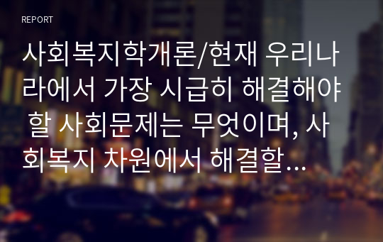 사회복지학개론/현재 우리나라에서 가장 시급히 해결해야 할 사회문제는 무엇이며, 사회복지 차원에서 해결할 수 있는 방안은 무엇인지를 논리적으로 제시하시오.